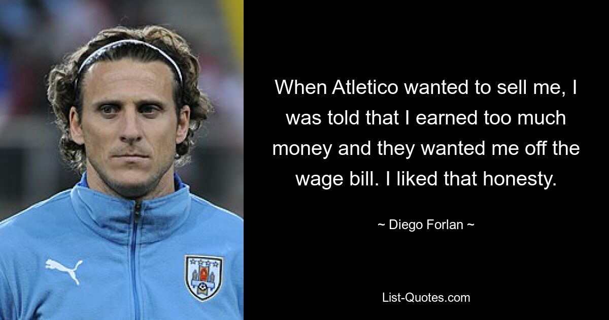 When Atletico wanted to sell me, I was told that I earned too much money and they wanted me off the wage bill. I liked that honesty. — © Diego Forlan