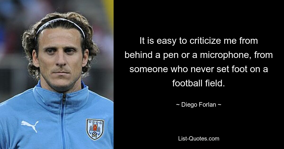 It is easy to criticize me from behind a pen or a microphone, from someone who never set foot on a football field. — © Diego Forlan