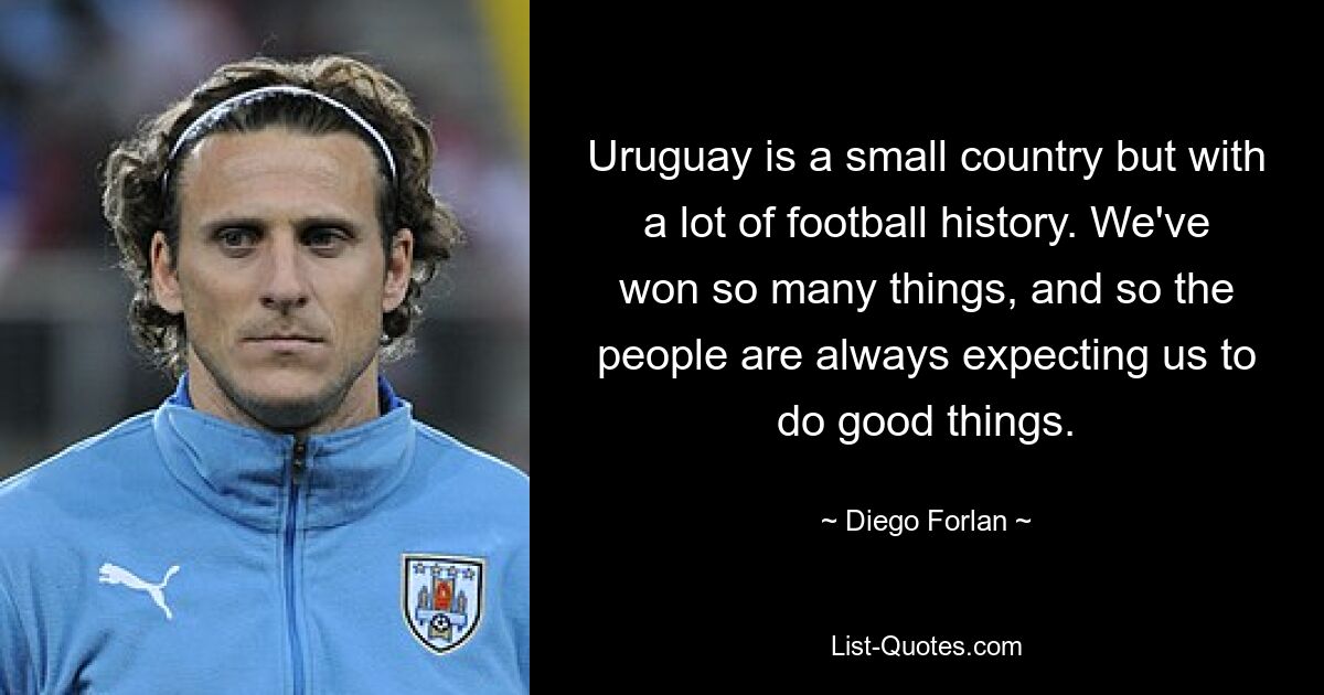 Uruguay is a small country but with a lot of football history. We've won so many things, and so the people are always expecting us to do good things. — © Diego Forlan