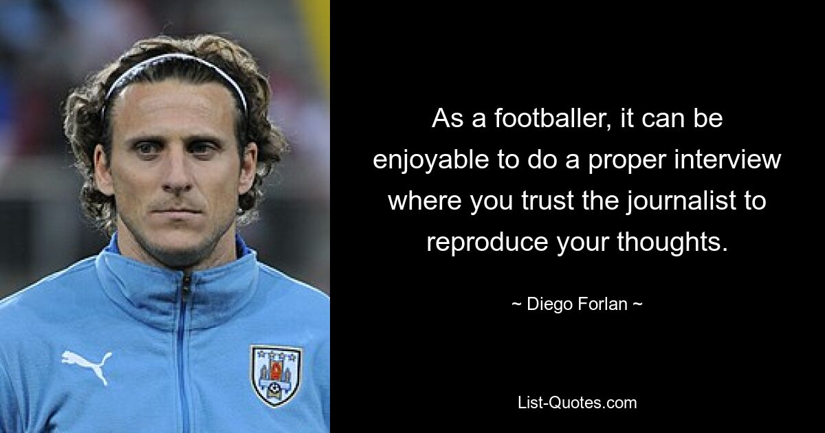 As a footballer, it can be enjoyable to do a proper interview where you trust the journalist to reproduce your thoughts. — © Diego Forlan