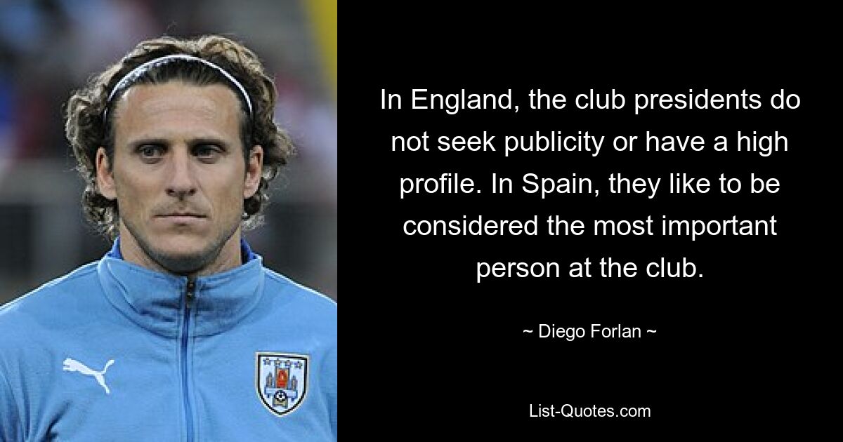 In England, the club presidents do not seek publicity or have a high profile. In Spain, they like to be considered the most important person at the club. — © Diego Forlan