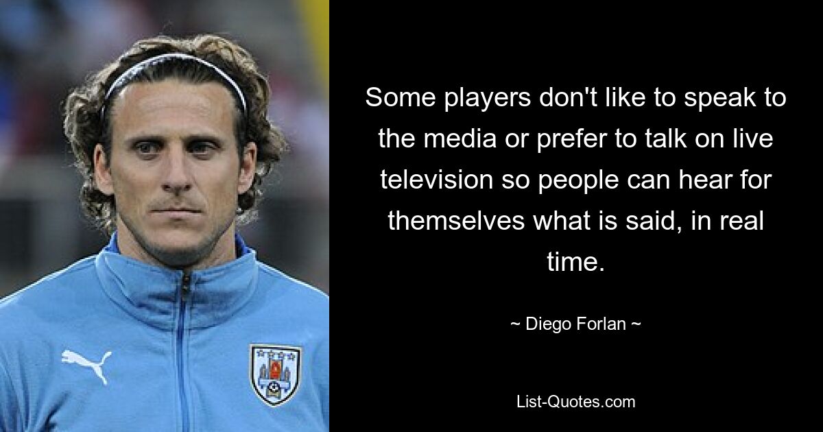 Some players don't like to speak to the media or prefer to talk on live television so people can hear for themselves what is said, in real time. — © Diego Forlan