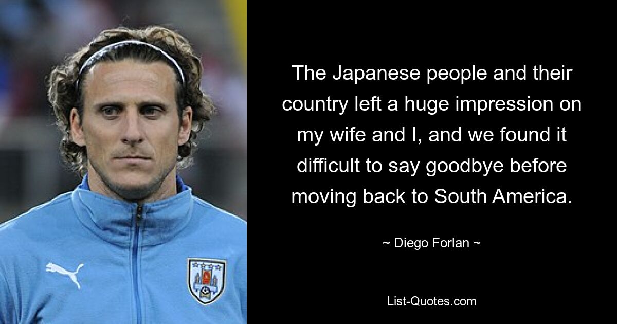 The Japanese people and their country left a huge impression on my wife and I, and we found it difficult to say goodbye before moving back to South America. — © Diego Forlan