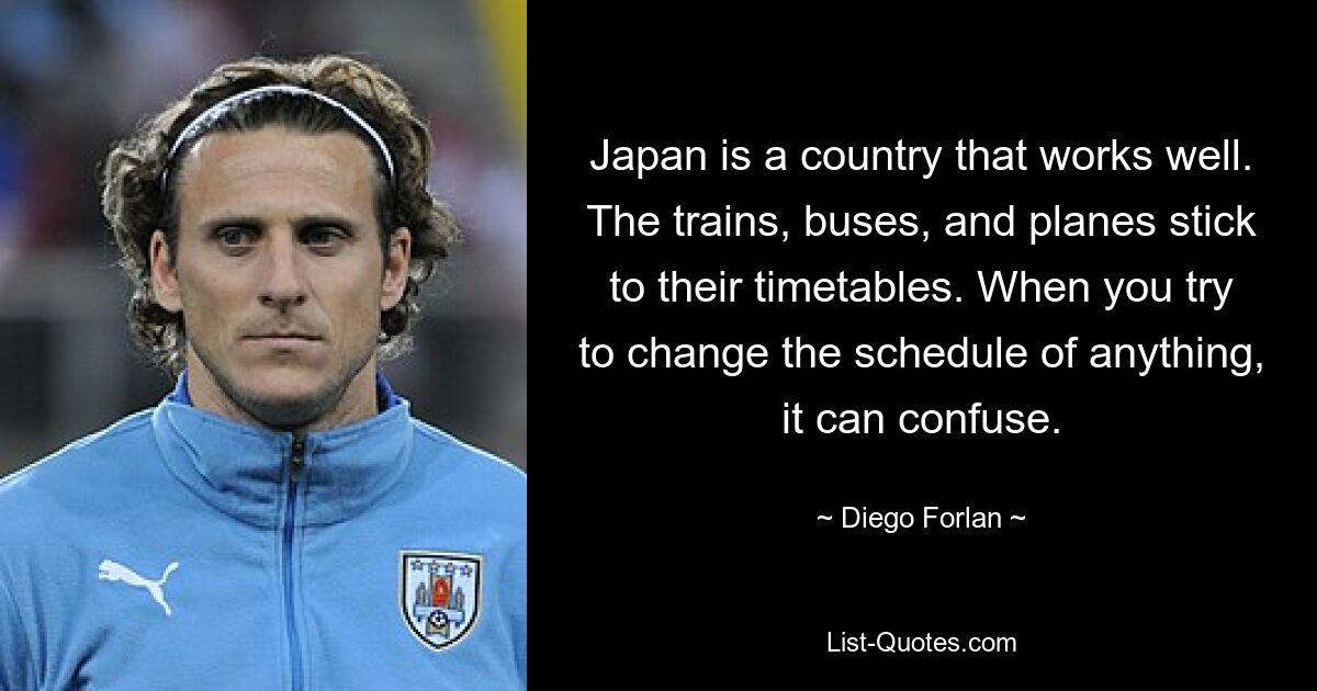 Japan is a country that works well. The trains, buses, and planes stick to their timetables. When you try to change the schedule of anything, it can confuse. — © Diego Forlan