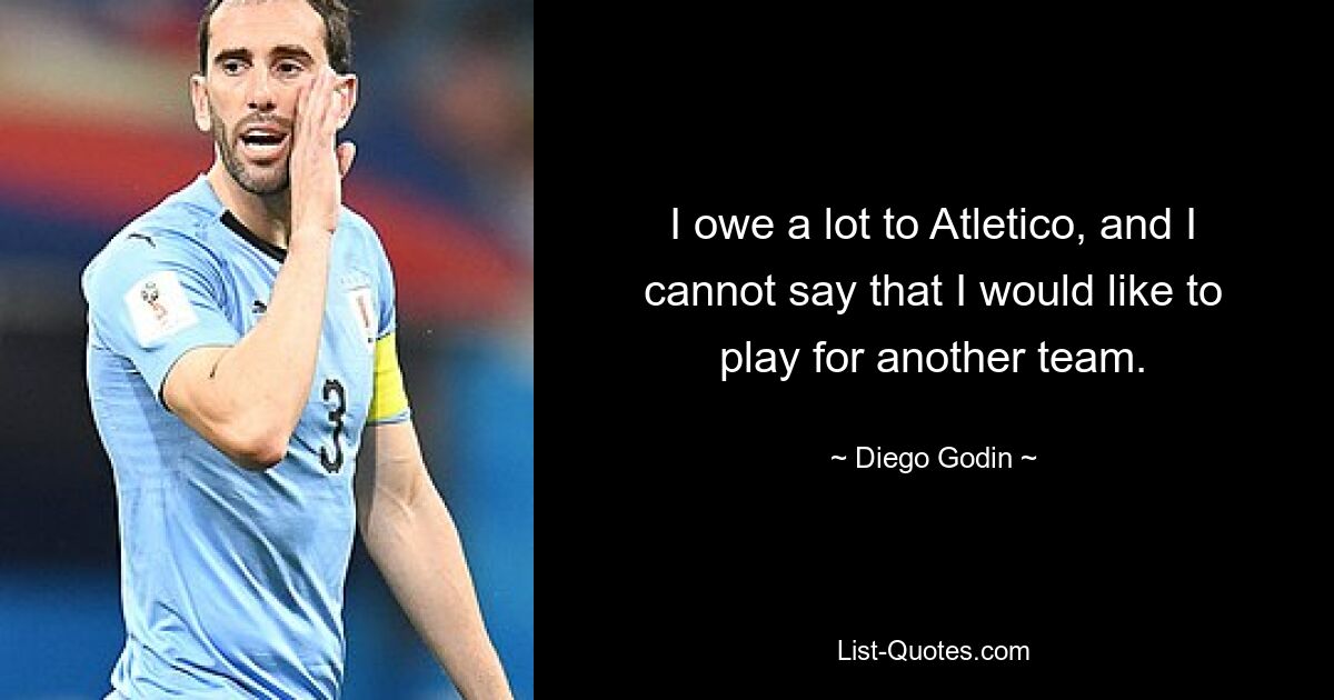 I owe a lot to Atletico, and I cannot say that I would like to play for another team. — © Diego Godin