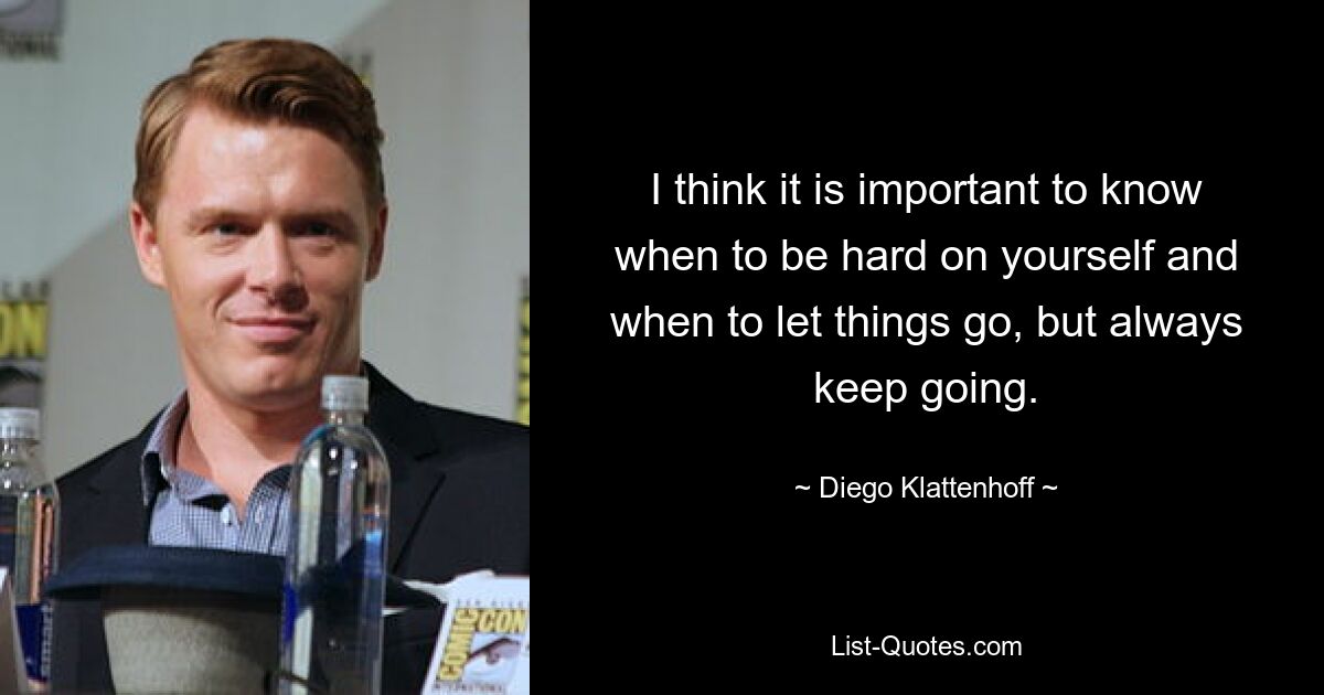 I think it is important to know when to be hard on yourself and when to let things go, but always keep going. — © Diego Klattenhoff