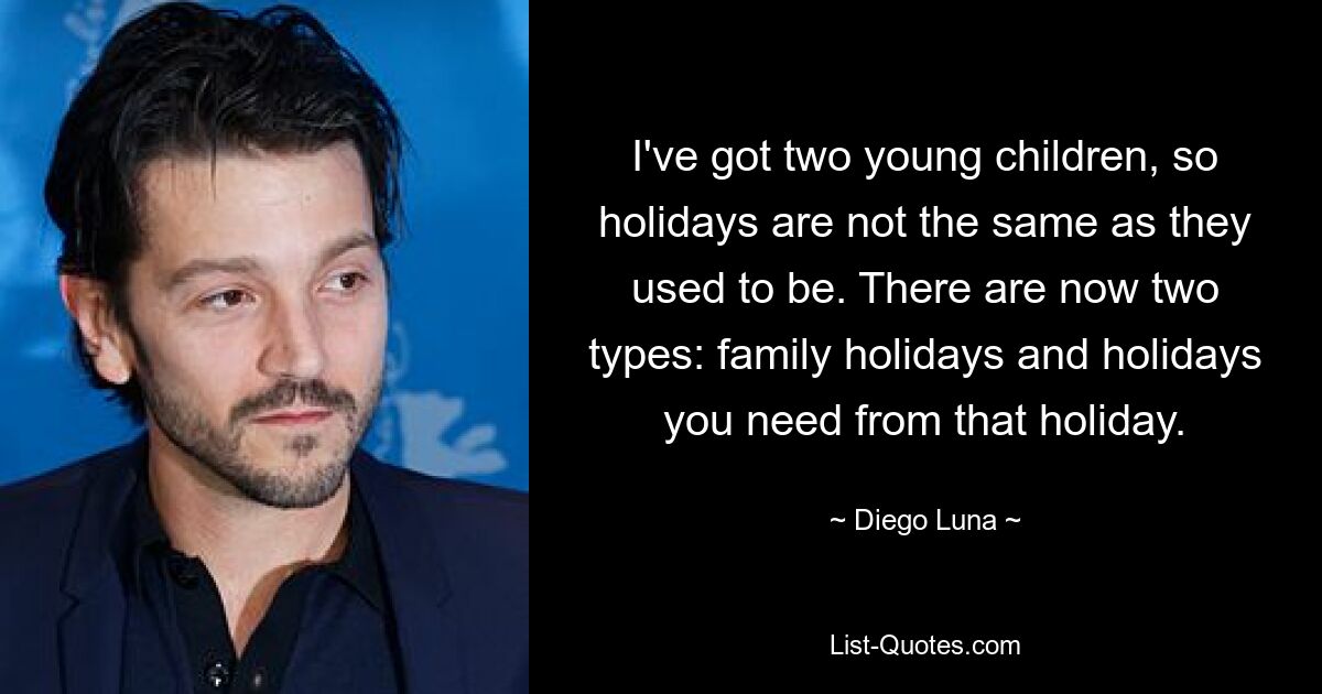 I've got two young children, so holidays are not the same as they used to be. There are now two types: family holidays and holidays you need from that holiday. — © Diego Luna