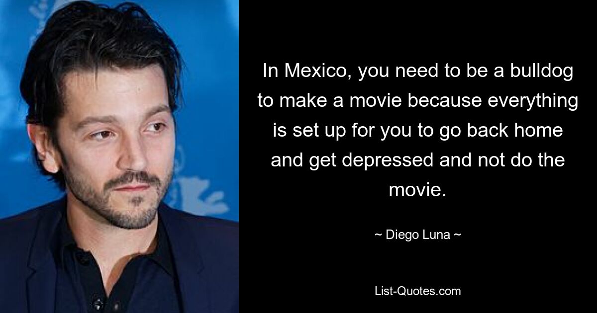 In Mexico, you need to be a bulldog to make a movie because everything is set up for you to go back home and get depressed and not do the movie. — © Diego Luna