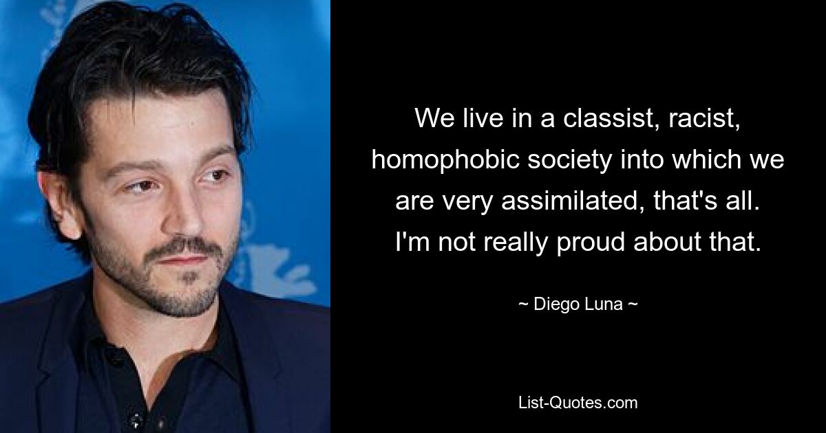 We live in a classist, racist, homophobic society into which we are very assimilated, that's all. I'm not really proud about that. — © Diego Luna