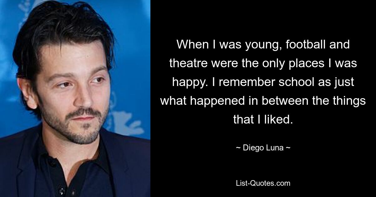 When I was young, football and theatre were the only places I was happy. I remember school as just what happened in between the things that I liked. — © Diego Luna