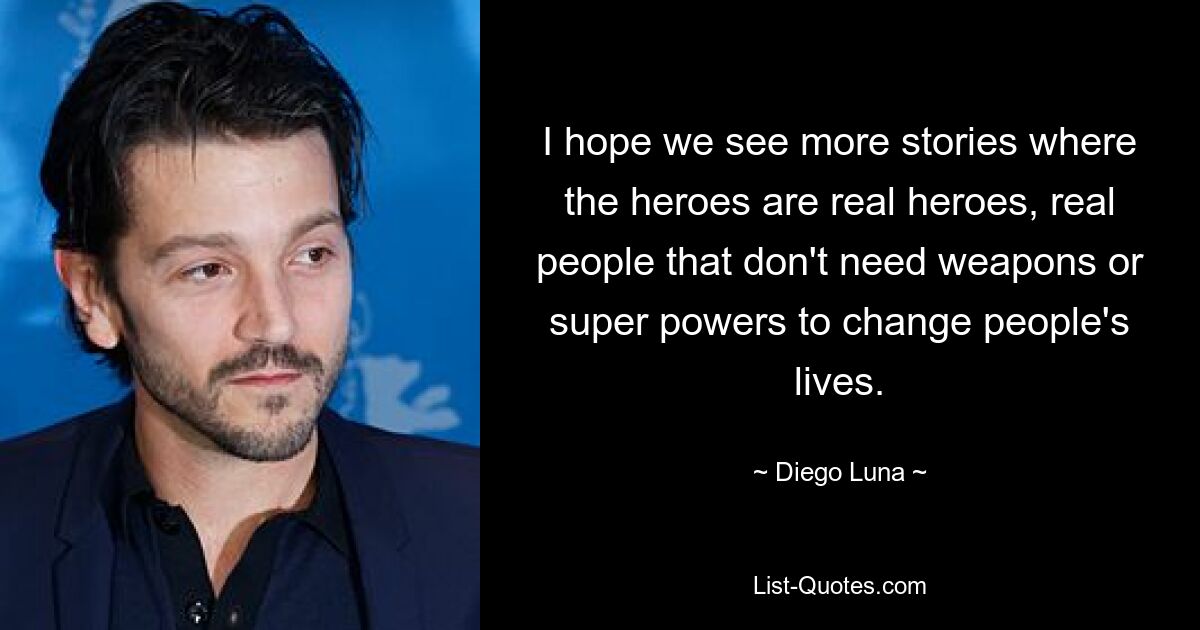 I hope we see more stories where the heroes are real heroes, real people that don't need weapons or super powers to change people's lives. — © Diego Luna