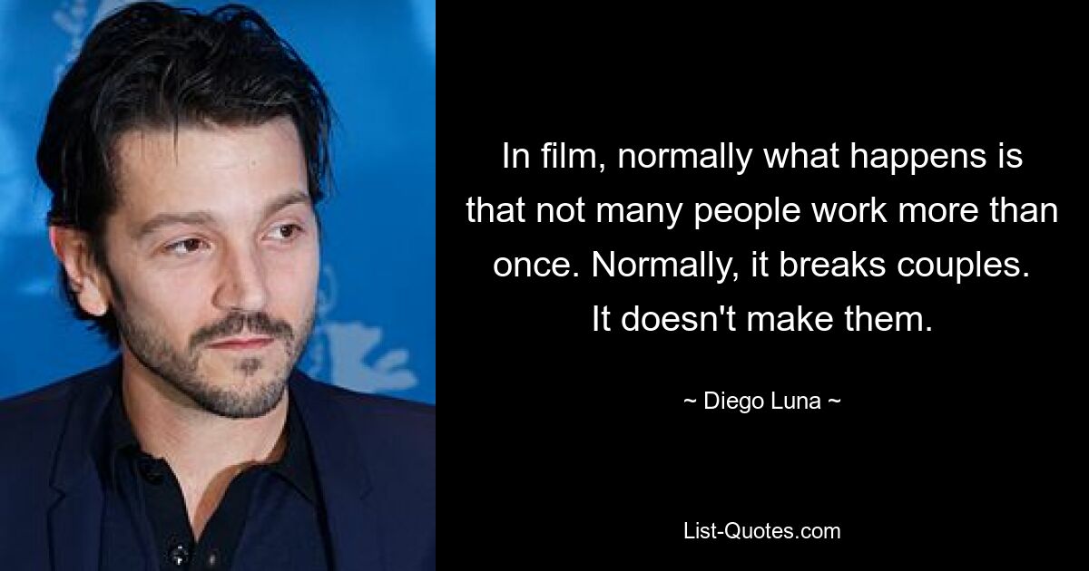 In film, normally what happens is that not many people work more than once. Normally, it breaks couples. It doesn't make them. — © Diego Luna