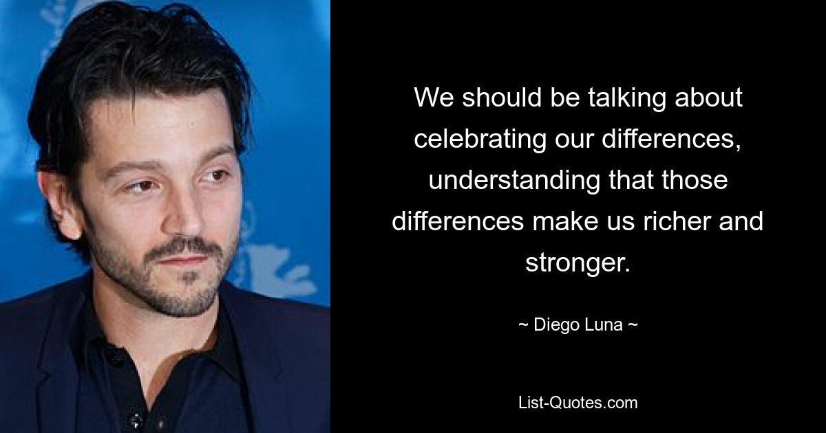 We should be talking about celebrating our differences, understanding that those differences make us richer and stronger. — © Diego Luna