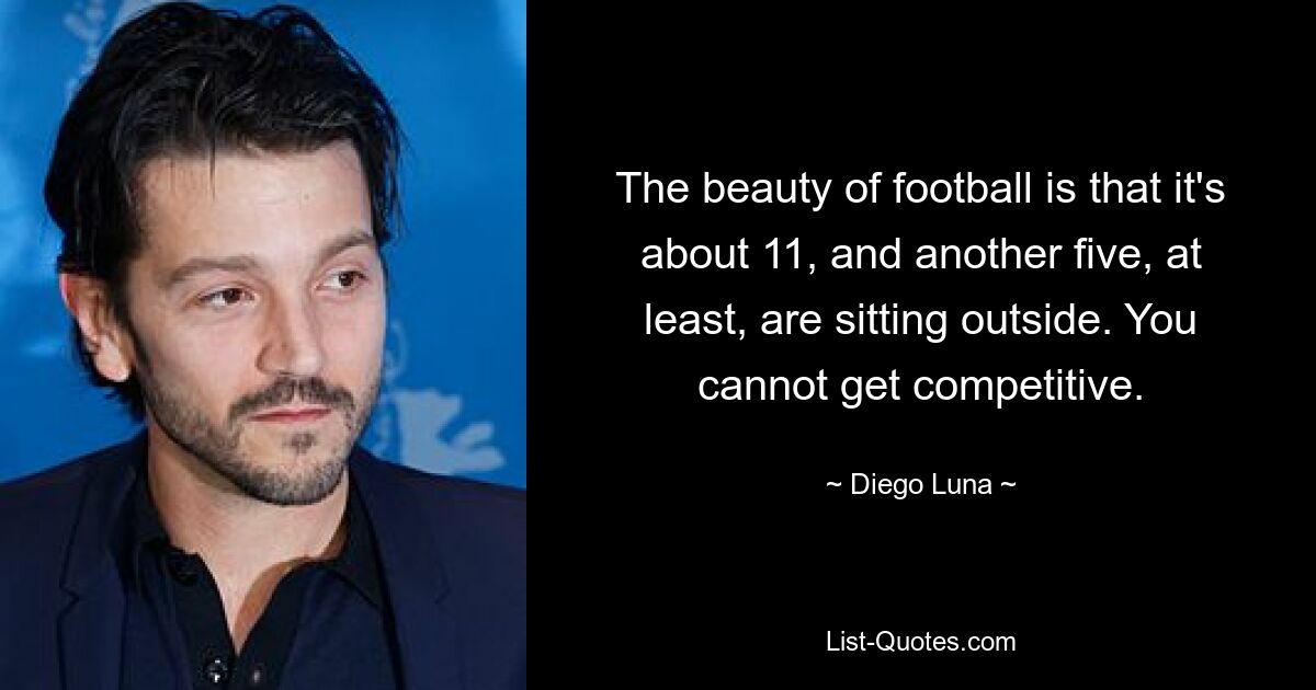 The beauty of football is that it's about 11, and another five, at least, are sitting outside. You cannot get competitive. — © Diego Luna