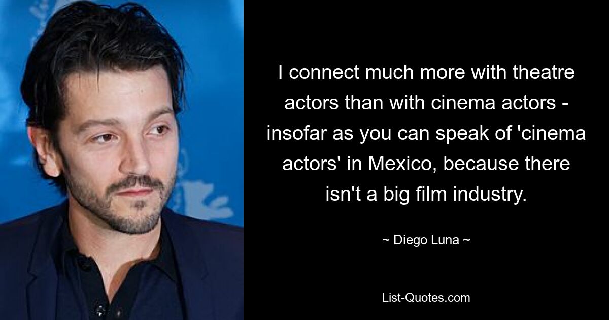 I connect much more with theatre actors than with cinema actors - insofar as you can speak of 'cinema actors' in Mexico, because there isn't a big film industry. — © Diego Luna