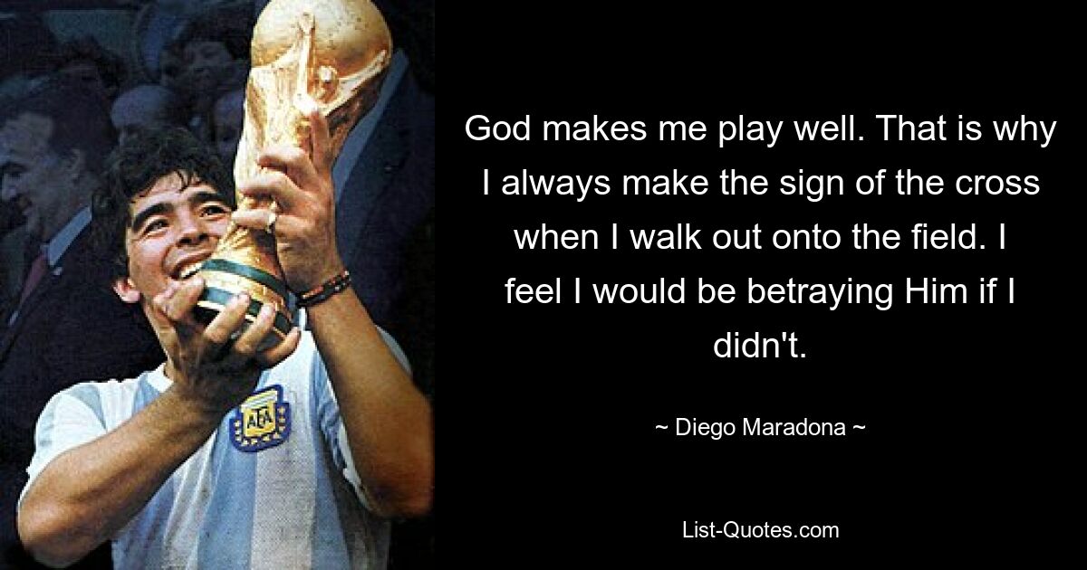 God makes me play well. That is why I always make the sign of the cross when I walk out onto the field. I feel I would be betraying Him if I didn't. — © Diego Maradona