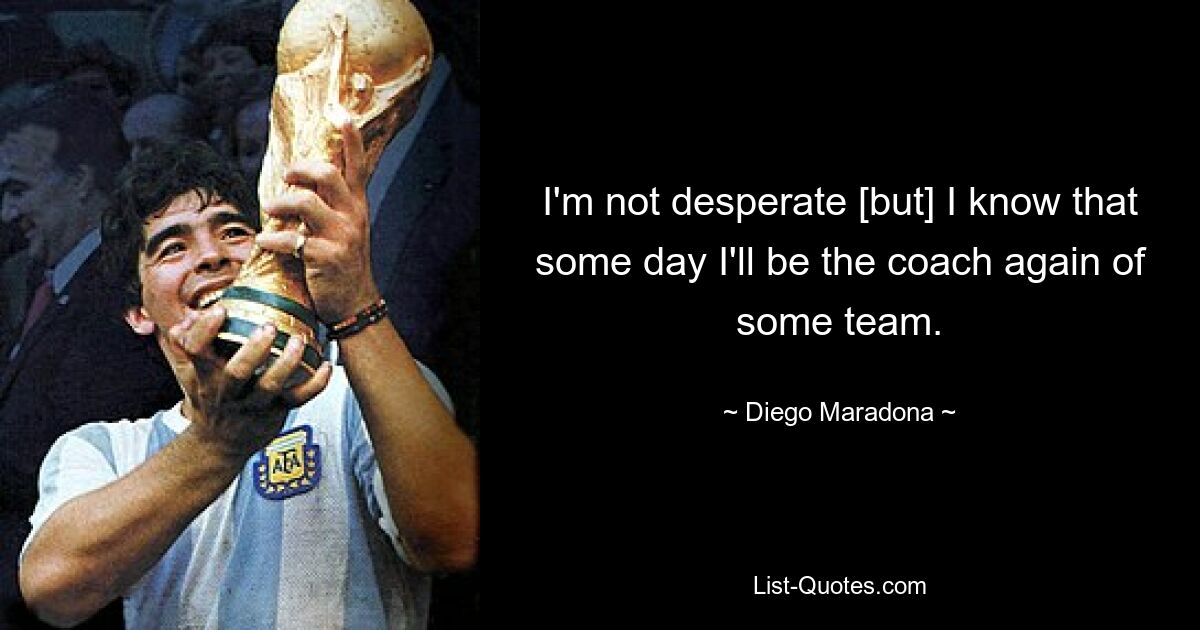 I'm not desperate [but] I know that some day I'll be the coach again of some team. — © Diego Maradona