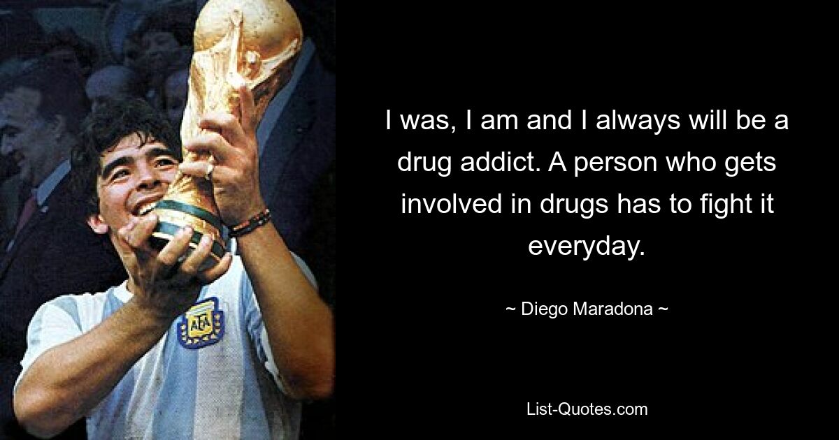 I was, I am and I always will be a drug addict. A person who gets involved in drugs has to fight it everyday. — © Diego Maradona