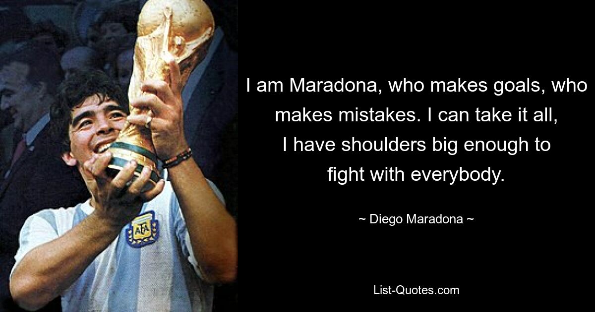 I am Maradona, who makes goals, who makes mistakes. I can take it all, I have shoulders big enough to fight with everybody. — © Diego Maradona