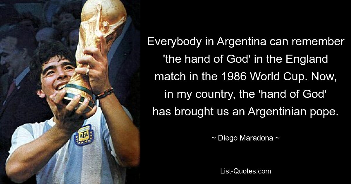 Everybody in Argentina can remember 'the hand of God' in the England match in the 1986 World Cup. Now, in my country, the 'hand of God' has brought us an Argentinian pope. — © Diego Maradona