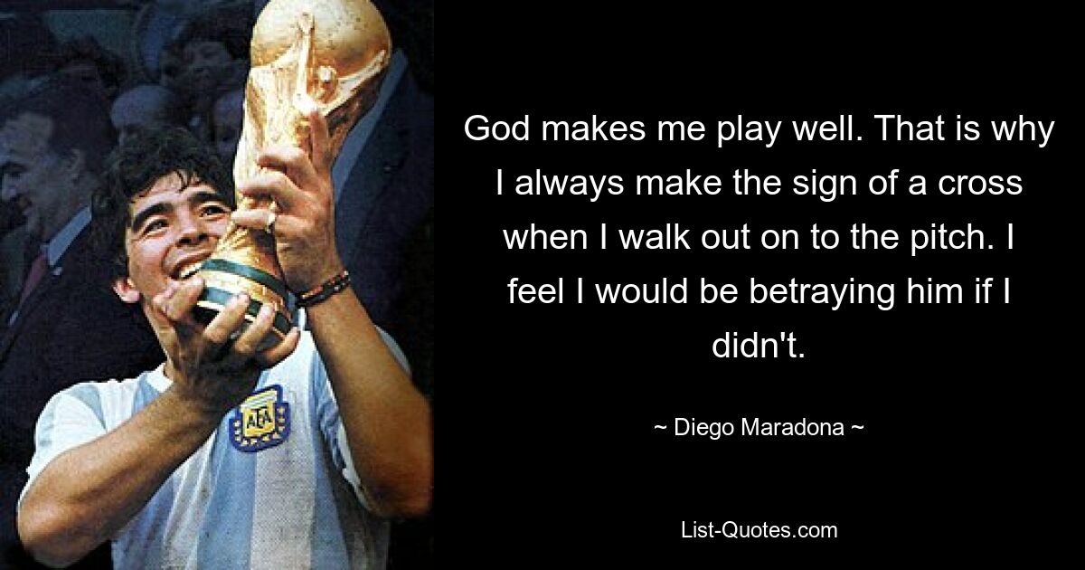 God makes me play well. That is why I always make the sign of a cross when I walk out on to the pitch. I feel I would be betraying him if I didn't. — © Diego Maradona