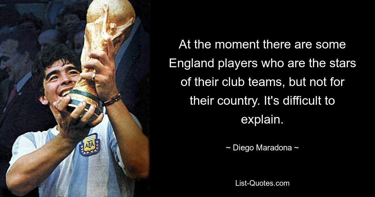 At the moment there are some England players who are the stars of their club teams, but not for their country. It's difficult to explain. — © Diego Maradona