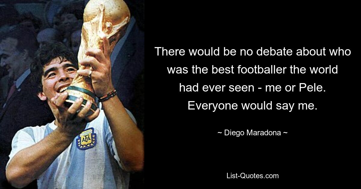 There would be no debate about who was the best footballer the world had ever seen - me or Pele. Everyone would say me. — © Diego Maradona