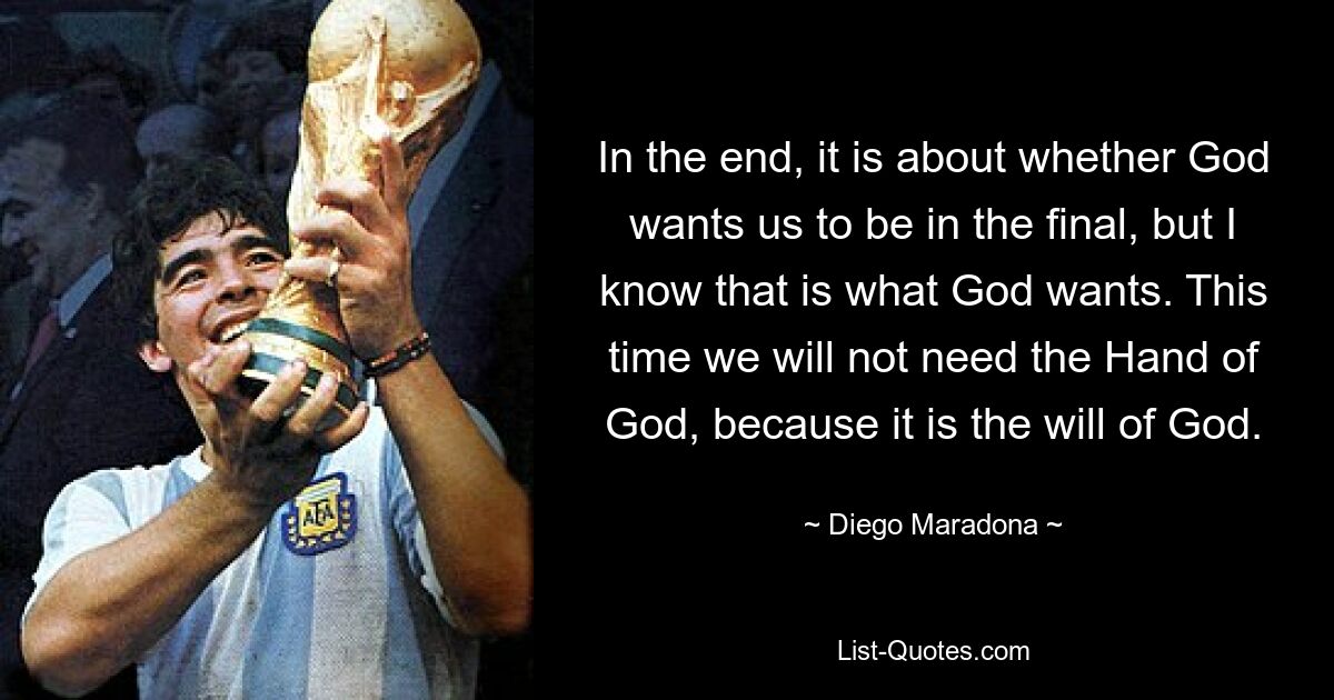 In the end, it is about whether God wants us to be in the final, but I know that is what God wants. This time we will not need the Hand of God, because it is the will of God. — © Diego Maradona