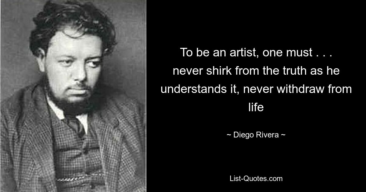 To be an artist, one must . . . never shirk from the truth as he understands it, never withdraw from life — © Diego Rivera