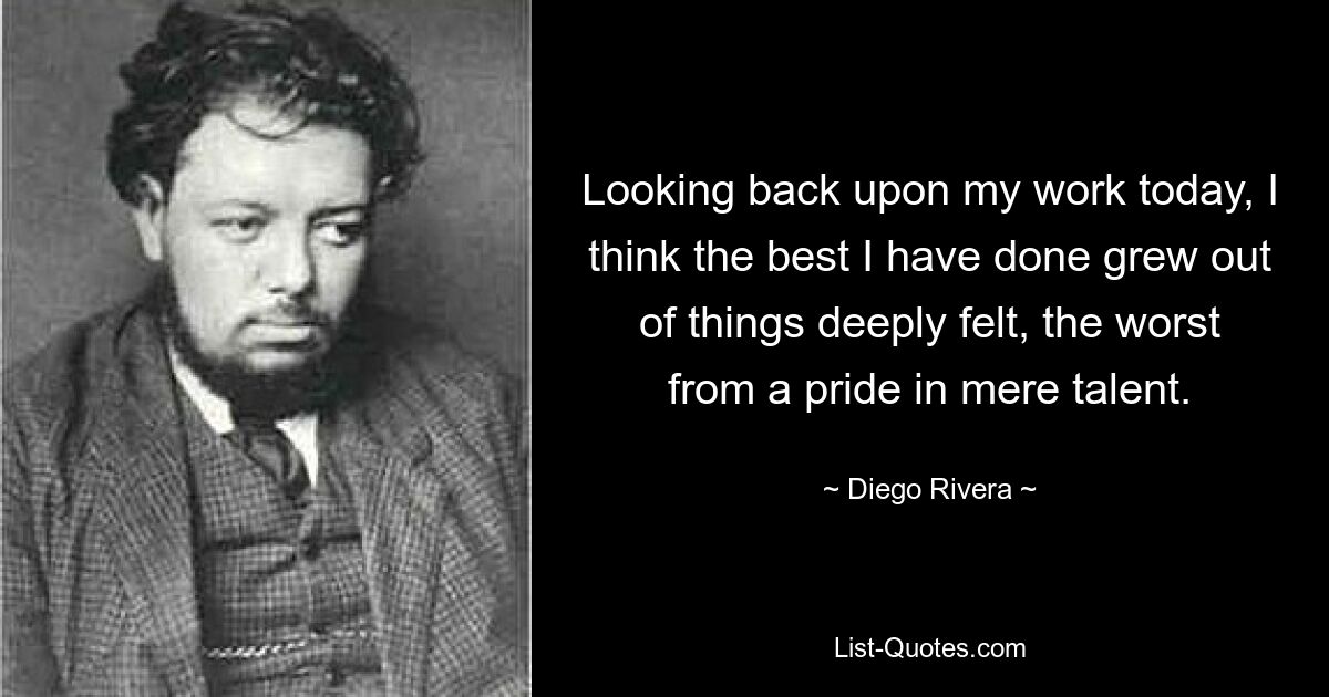 Looking back upon my work today, I think the best I have done grew out of things deeply felt, the worst from a pride in mere talent. — © Diego Rivera