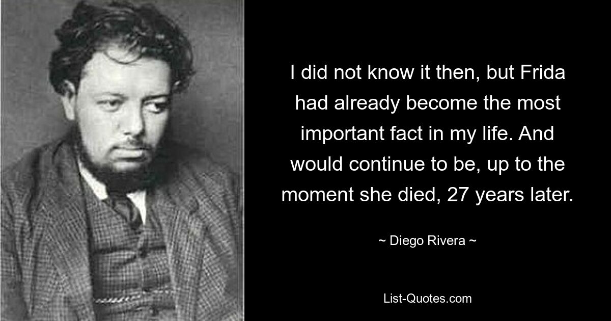 I did not know it then, but Frida had already become the most important fact in my life. And would continue to be, up to the moment she died, 27 years later. — © Diego Rivera