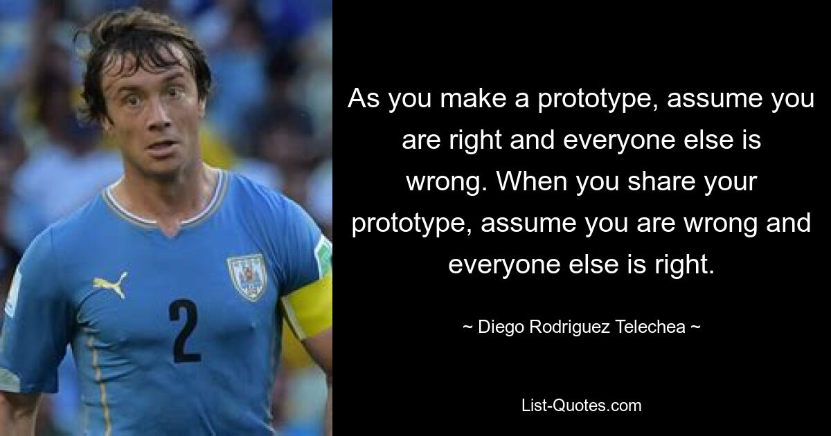 As you make a prototype, assume you are right and everyone else is wrong. When you share your prototype, assume you are wrong and everyone else is right. — © Diego Rodriguez Telechea