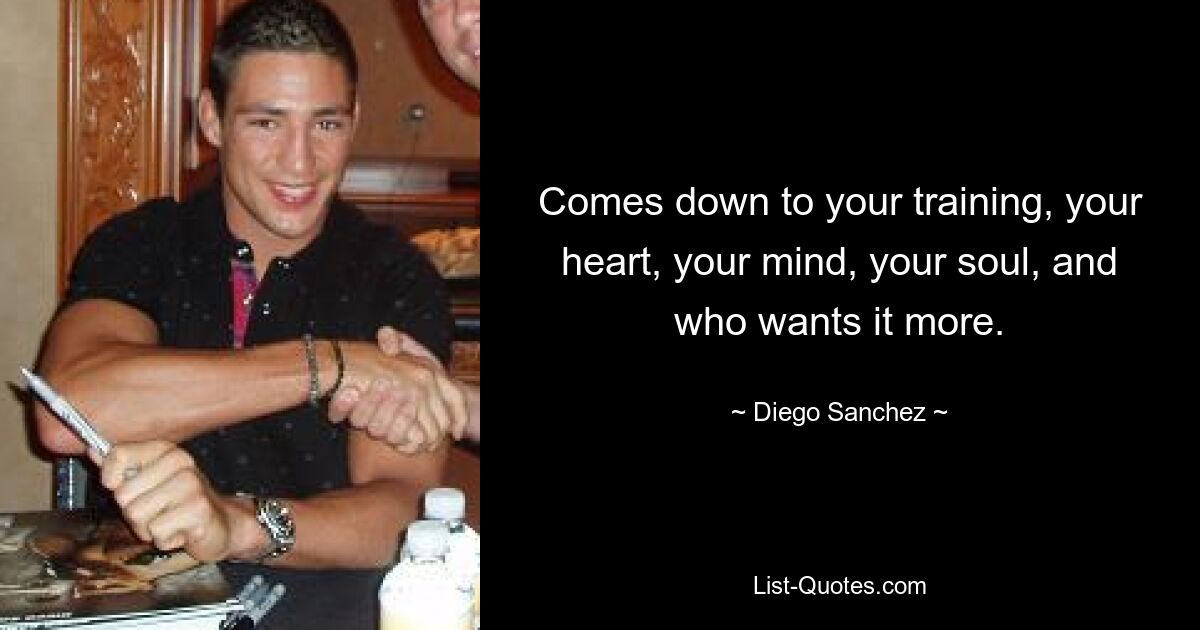 Comes down to your training, your heart, your mind, your soul, and who wants it more. — © Diego Sanchez