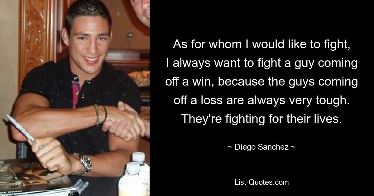 As for whom I would like to fight, I always want to fight a guy coming off a win, because the guys coming off a loss are always very tough. They're fighting for their lives. — © Diego Sanchez