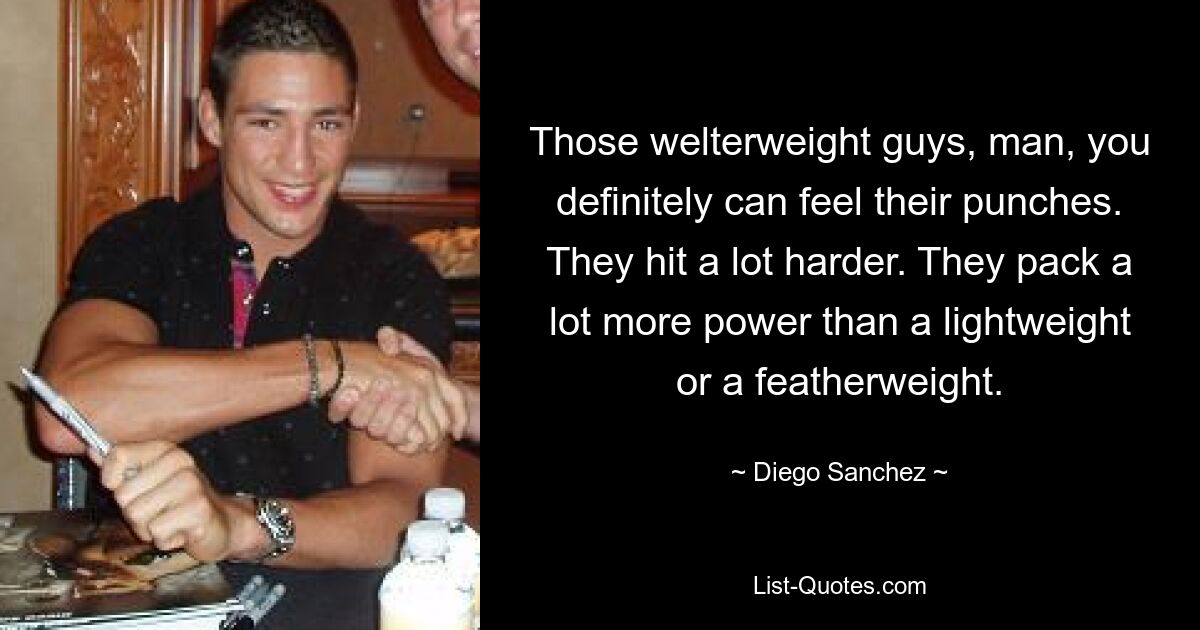 Those welterweight guys, man, you definitely can feel their punches. They hit a lot harder. They pack a lot more power than a lightweight or a featherweight. — © Diego Sanchez