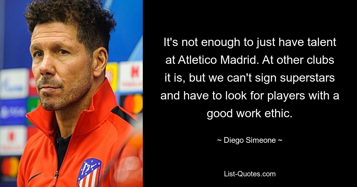 It's not enough to just have talent at Atletico Madrid. At other clubs it is, but we can't sign superstars and have to look for players with a good work ethic. — © Diego Simeone