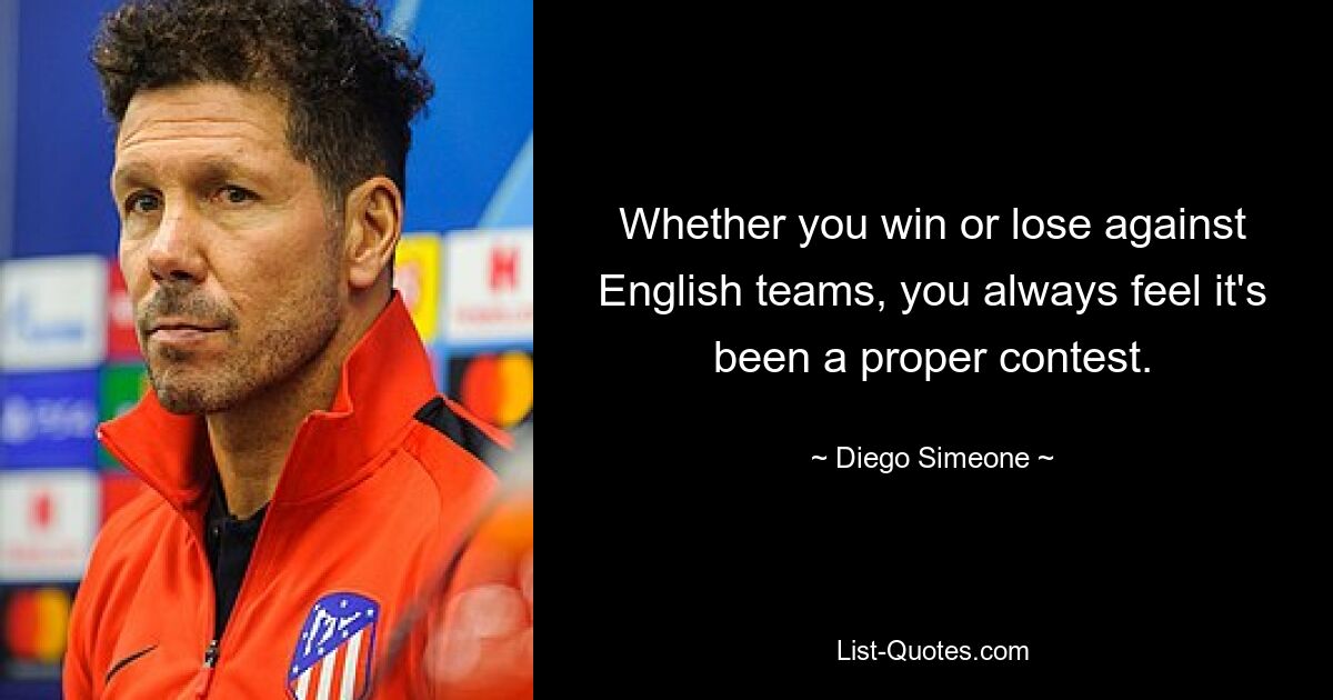 Whether you win or lose against English teams, you always feel it's been a proper contest. — © Diego Simeone