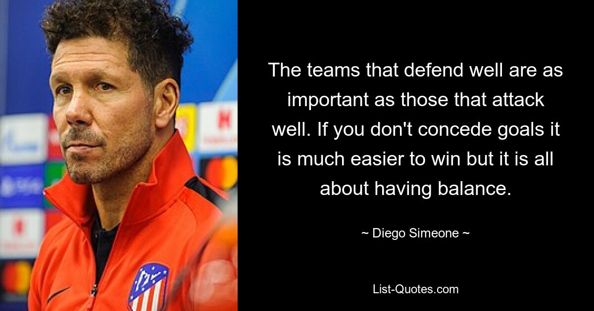 The teams that defend well are as important as those that attack well. If you don't concede goals it is much easier to win but it is all about having balance. — © Diego Simeone