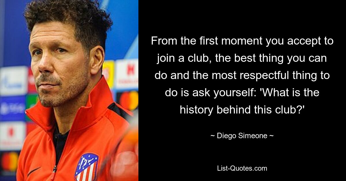 From the first moment you accept to join a club, the best thing you can do and the most respectful thing to do is ask yourself: 'What is the history behind this club?' — © Diego Simeone