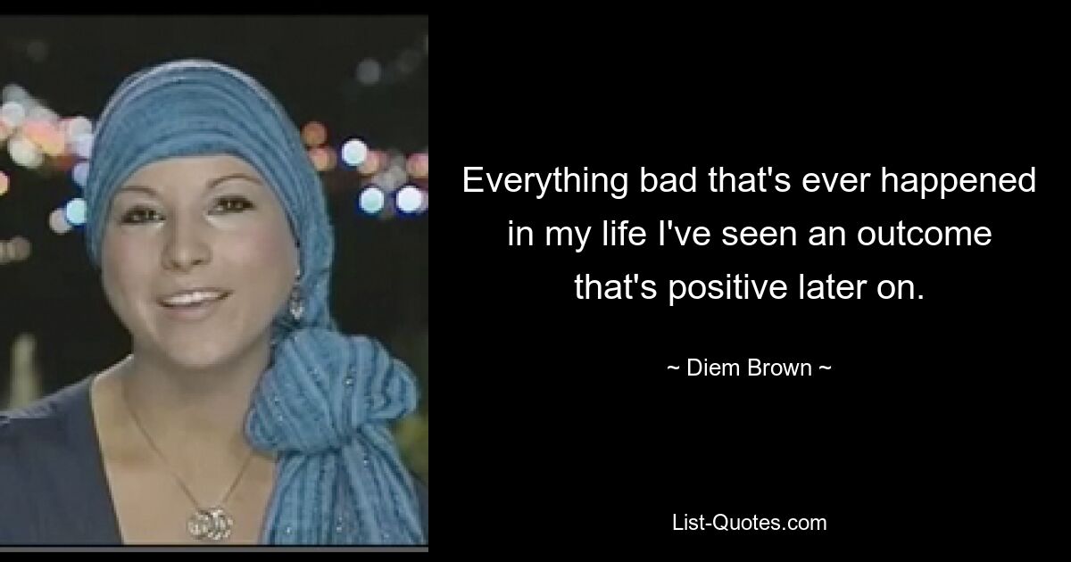 Everything bad that's ever happened in my life I've seen an outcome that's positive later on. — © Diem Brown