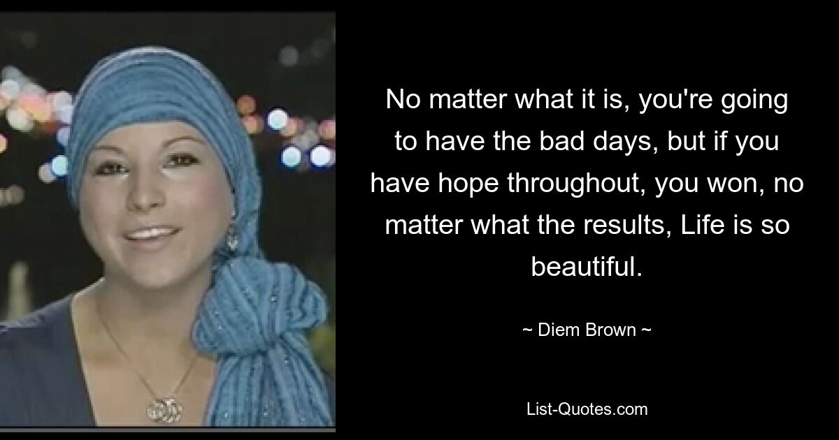 No matter what it is, you're going to have the bad days, but if you have hope throughout, you won, no matter what the results, Life is so beautiful. — © Diem Brown