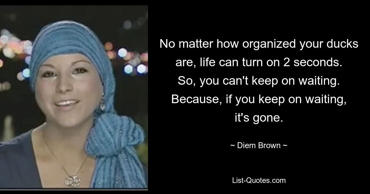 No matter how organized your ducks are, life can turn on 2 seconds. So, you can't keep on waiting. Because, if you keep on waiting, it's gone. — © Diem Brown