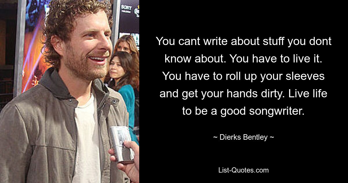 You cant write about stuff you dont know about. You have to live it. You have to roll up your sleeves and get your hands dirty. Live life to be a good songwriter. — © Dierks Bentley