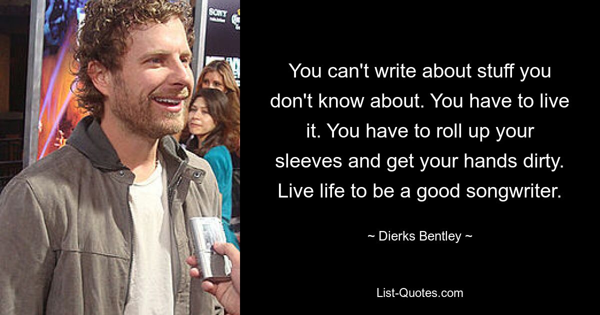 You can't write about stuff you don't know about. You have to live it. You have to roll up your sleeves and get your hands dirty. Live life to be a good songwriter. — © Dierks Bentley