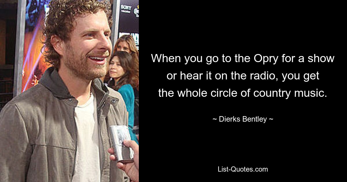 When you go to the Opry for a show or hear it on the radio, you get the whole circle of country music. — © Dierks Bentley