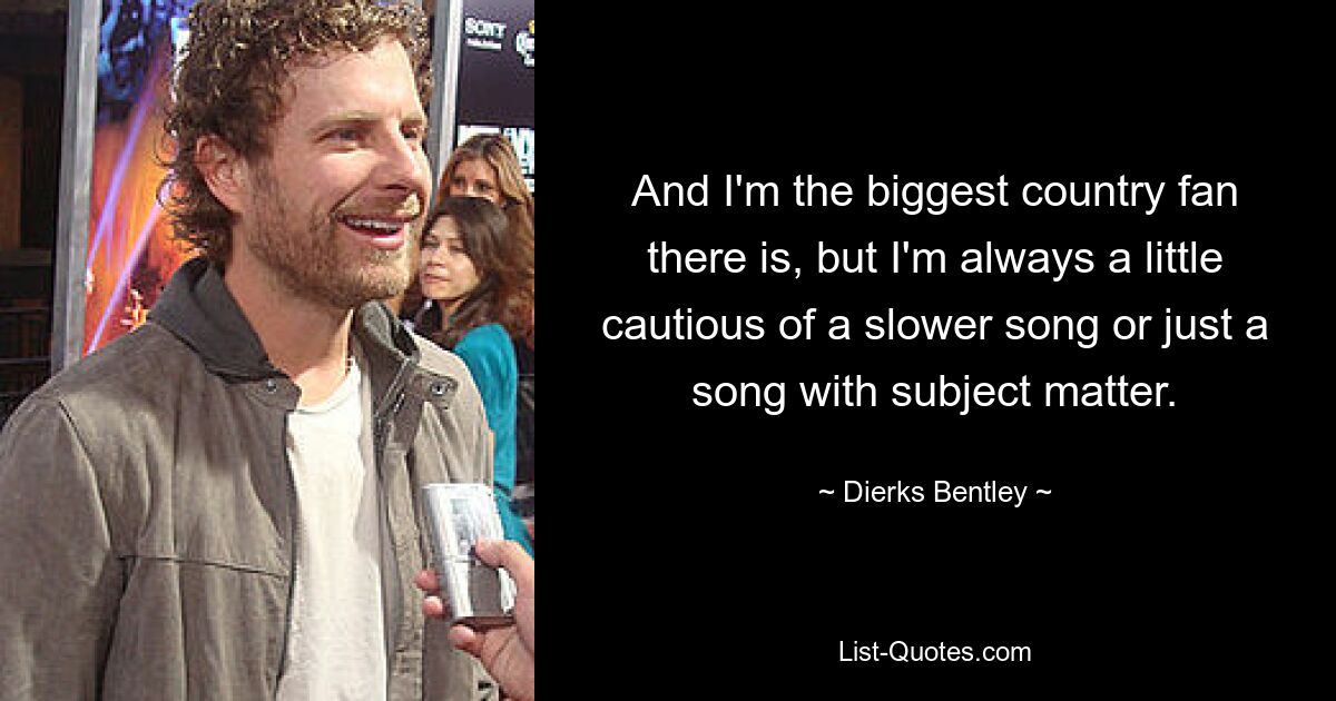 And I'm the biggest country fan there is, but I'm always a little cautious of a slower song or just a song with subject matter. — © Dierks Bentley