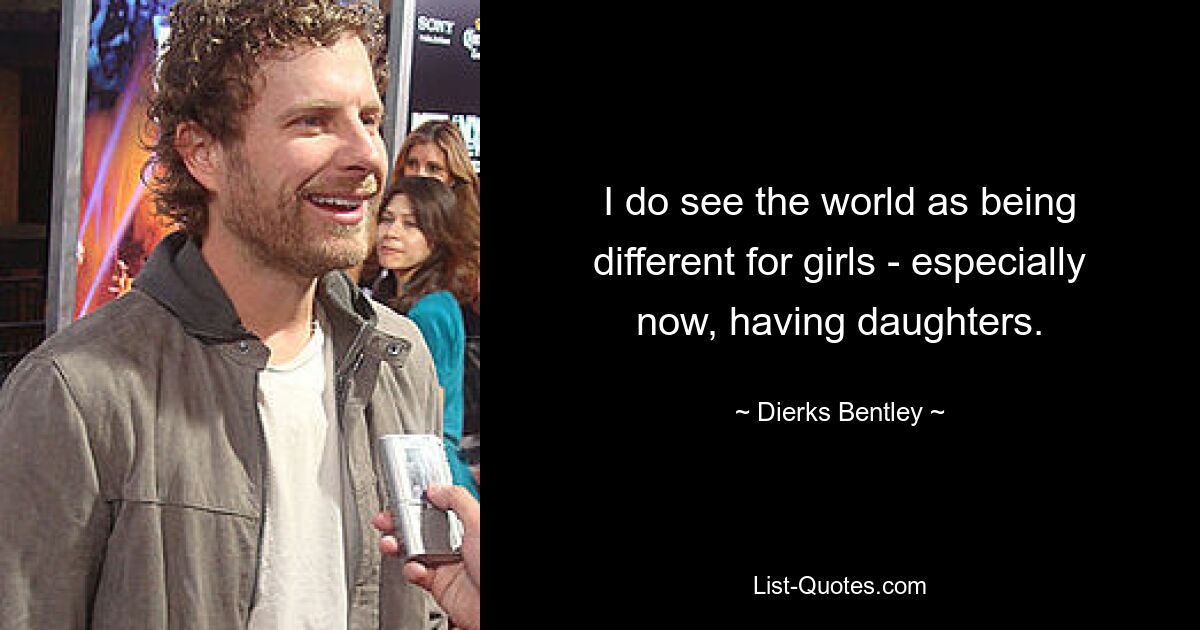 I do see the world as being different for girls - especially now, having daughters. — © Dierks Bentley