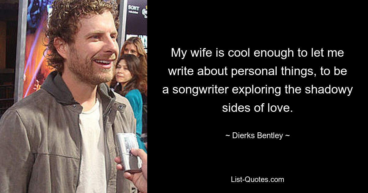 My wife is cool enough to let me write about personal things, to be a songwriter exploring the shadowy sides of love. — © Dierks Bentley