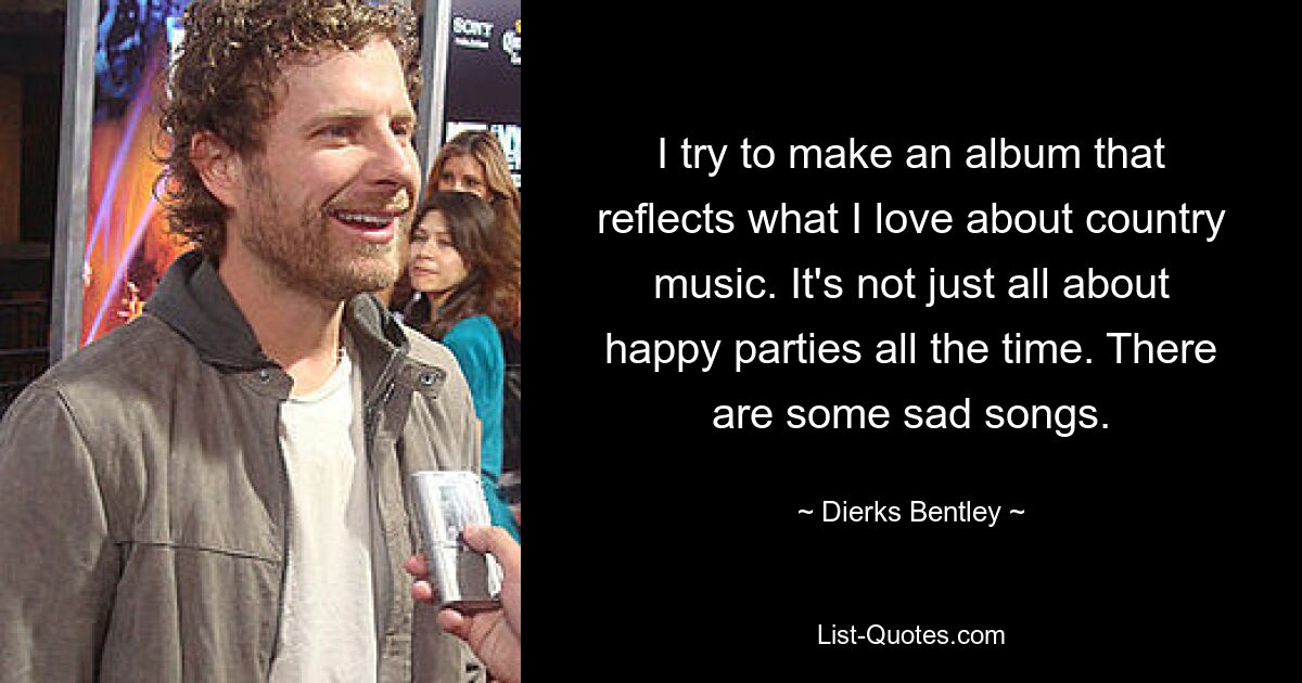 I try to make an album that reflects what I love about country music. It's not just all about happy parties all the time. There are some sad songs. — © Dierks Bentley