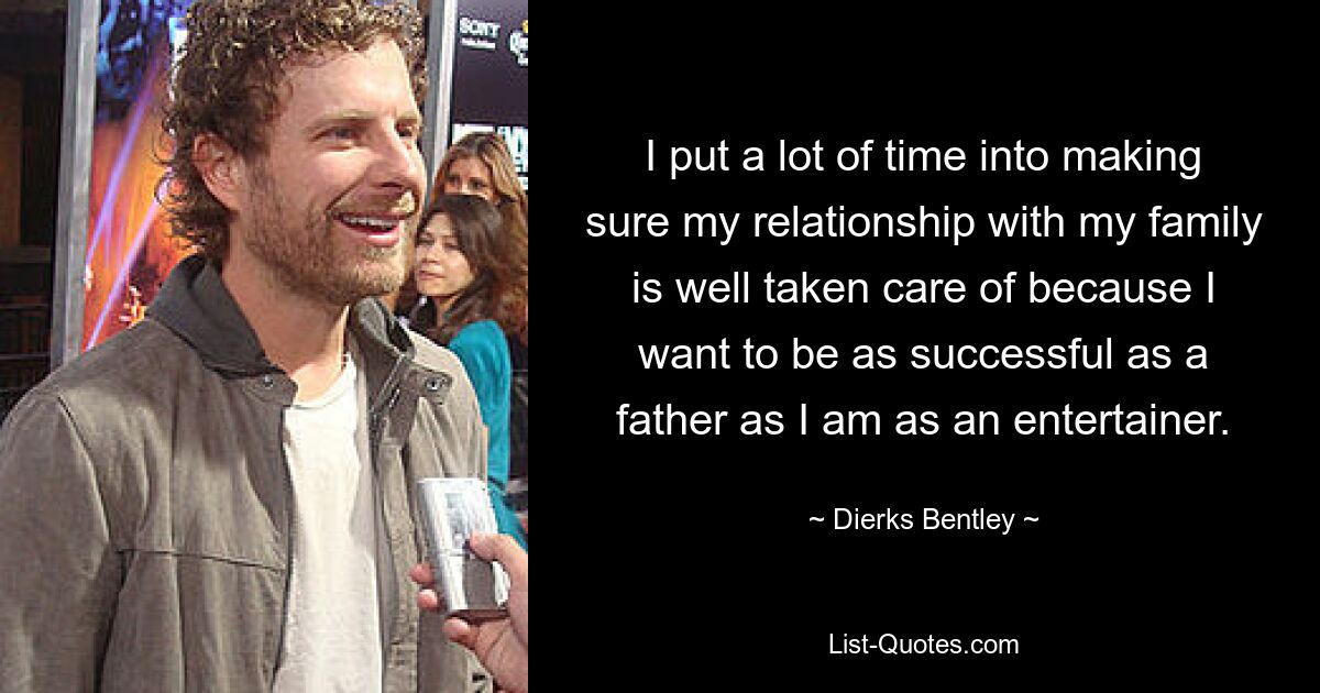 I put a lot of time into making sure my relationship with my family is well taken care of because I want to be as successful as a father as I am as an entertainer. — © Dierks Bentley